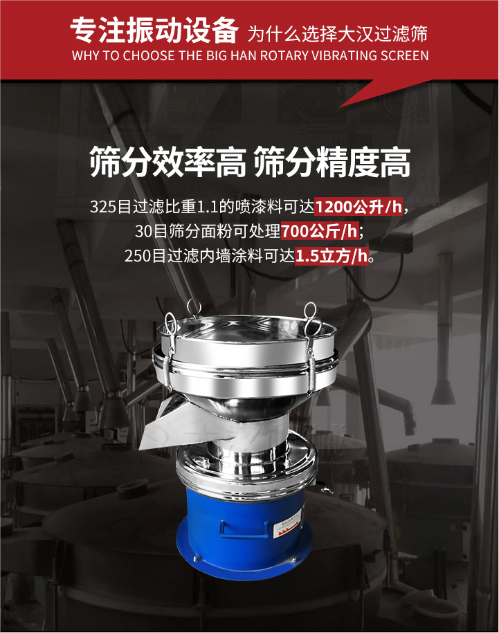 大漢過濾篩篩分效率高,精度高;325目過濾比重1:1的噴油漆可達(dá)1200公升/時;30目篩粉面粉可處理700公斤/時;250目過濾內(nèi)墻涂料可達(dá)1.5立方/h;過濾篩廠家直銷價格便宜。過濾篩適用物料：粘液粉末都可以使用具體產(chǎn)品如下：奶制品，油漆，泥漿，淀粉，果汁等。