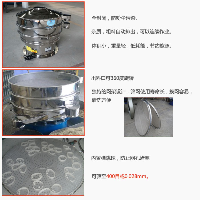 800型全不銹鋼振動篩特點(diǎn)：全封閉，放粉塵污染。雜質(zhì)，粗料自動排出可以連續(xù)作業(yè)。出料口可360度旋轉(zhuǎn)，獨(dú)特的網(wǎng)架設(shè)計(jì)篩網(wǎng)使用壽命長換網(wǎng)容易清洗方便。內(nèi)置彈跳球，防止網(wǎng)孔堵塞。可篩至400目或0。028mm。雜質(zhì)粗料自動排出，可以連續(xù)作業(yè)，體積小，重量輕，低耗能，節(jié)約能源。